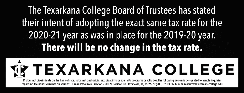 The Texarkana College Board of Trustees has stated their intent of adopting the exact same tax rate for the 2020-21 year as was in place for the 2019-20 year. There will be no change in the tax rate.